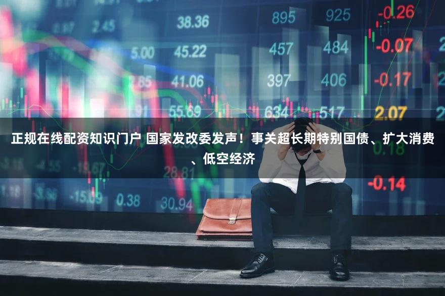 正规在线配资知识门户 国家发改委发声！事关超长期特别国债、扩大消费、低空经济