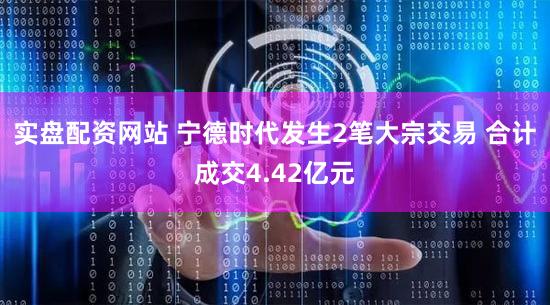 实盘配资网站 宁德时代发生2笔大宗交易 合计成交4.42亿元