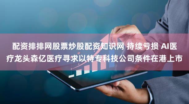 配资排排网股票炒股配资知识网 持续亏损 AI医疗龙头森亿医疗寻求以特专科技公司条件在港上市