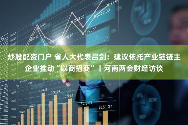 炒股配资门户 省人大代表吕剑:建议依托产业链链主企业推动“以商招商”丨河南两会财经访谈