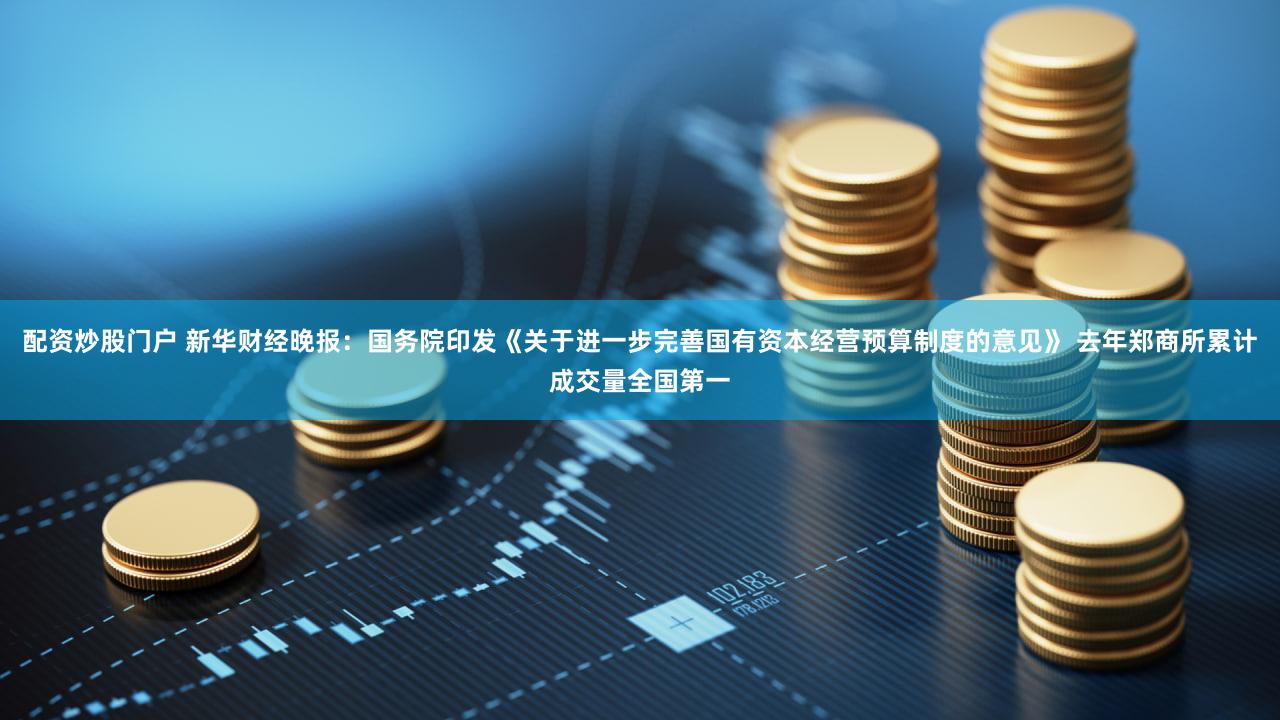 配资炒股门户 新华财经晚报：国务院印发《关于进一步完善国有资本经营预算制度的意见》 去年郑商所累计成交量全国第一