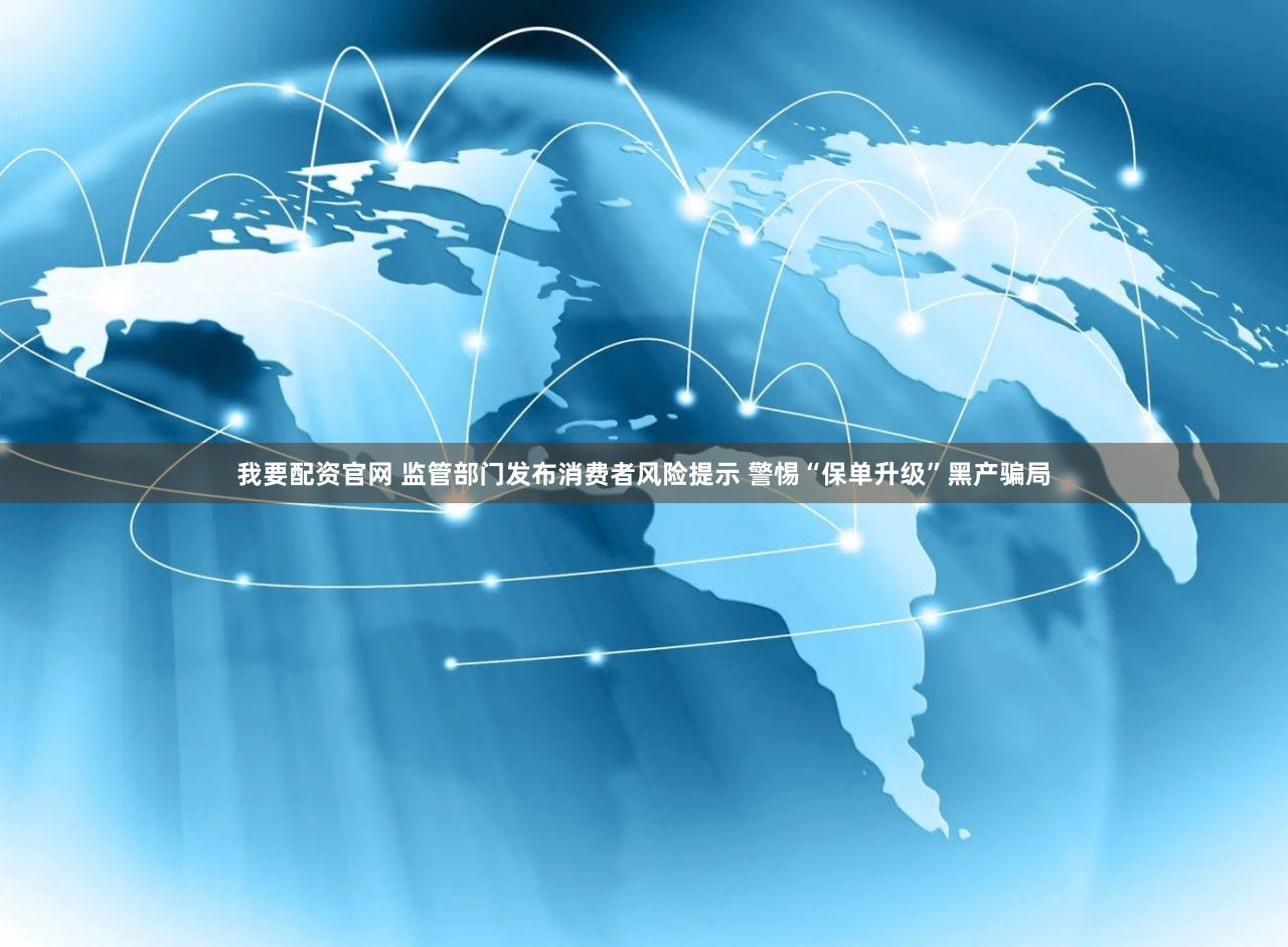 我要配资官网 监管部门发布消费者风险提示 警惕“保单升级”黑产骗局