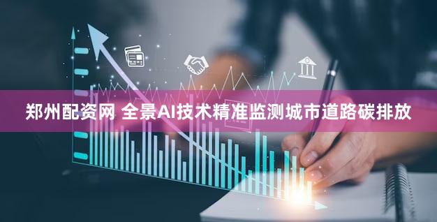 郑州配资网 全景AI技术精准监测城市道路碳排放