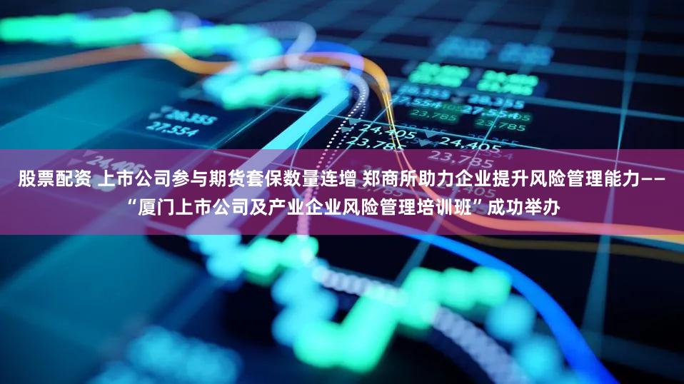 股票配资 上市公司参与期货套保数量连增 郑商所助力企业提升风险管理能力——“厦门上市公司及产业企业风险管理培训班”成功举办