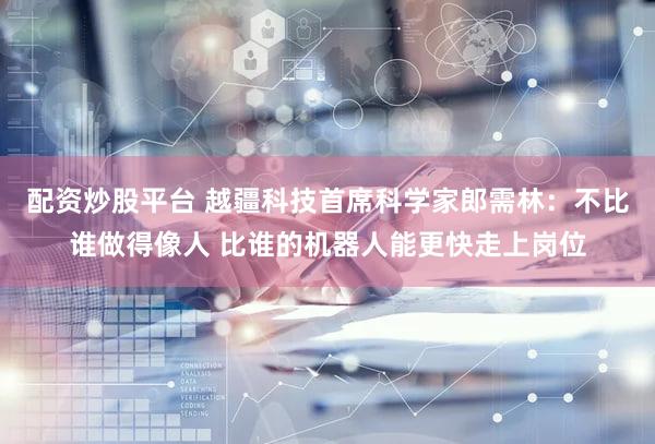 配资炒股平台 越疆科技首席科学家郎需林:不比谁做得像人 比谁的机器人能更快走上岗位