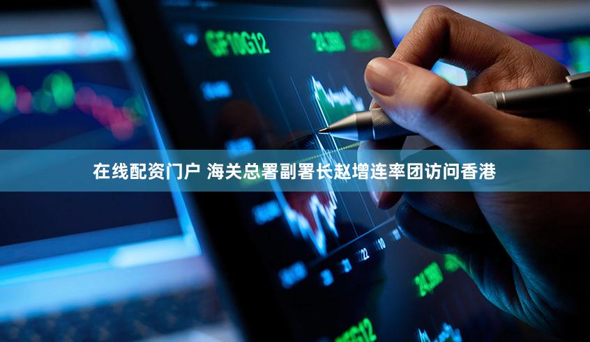 在线配资门户 海关总署副署长赵增连率团访问香港