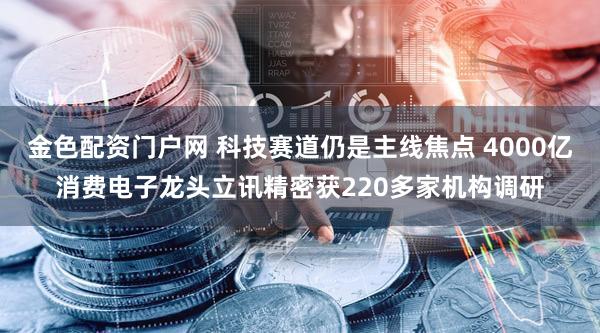 金色配资门户网 科技赛道仍是主线焦点 4000亿消费电子龙头立讯精密获220多家机构调研