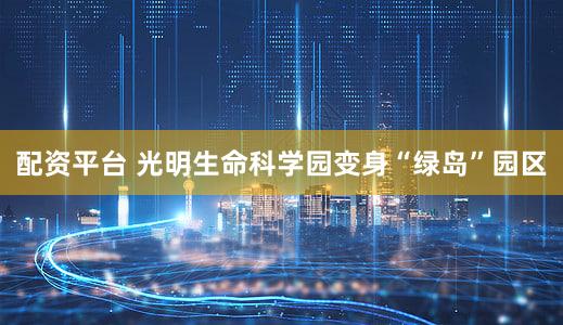配资平台 光明生命科学园变身“绿岛”园区