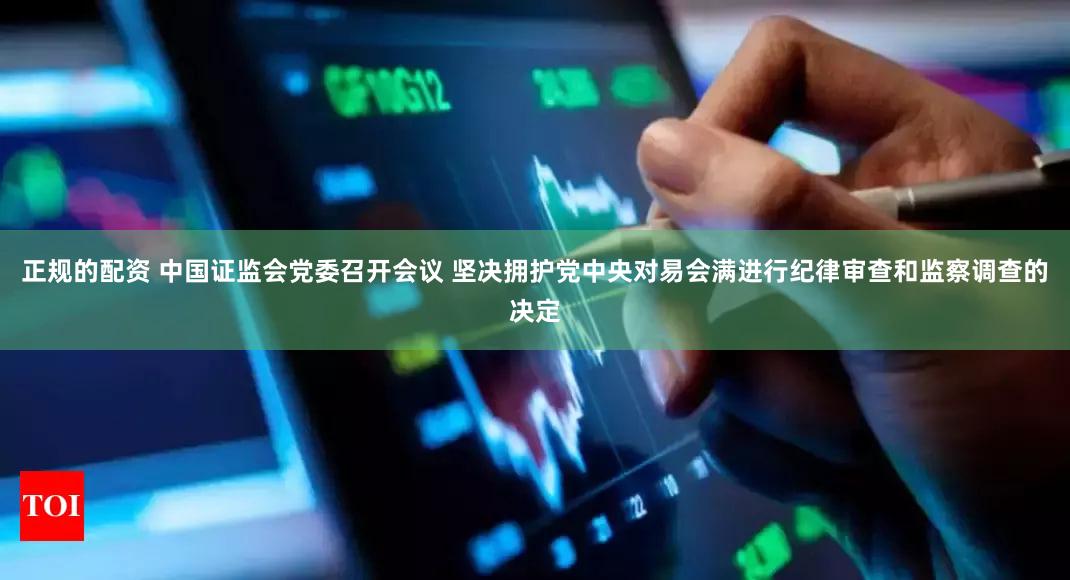正规的配资 中国证监会党委召开会议 坚决拥护党中央对易会满进行纪律审查和监察调查的决定