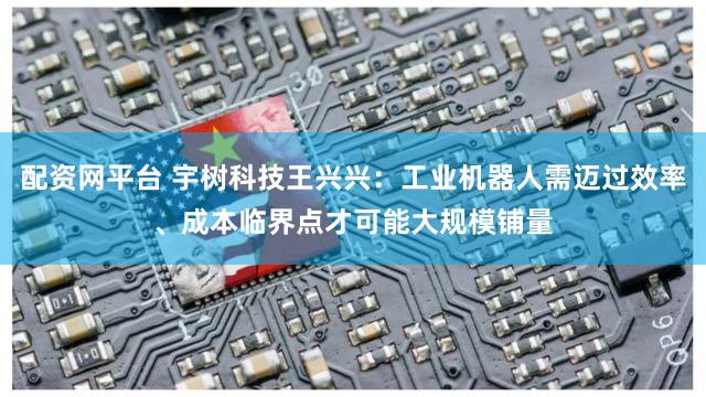 配资网平台 宇树科技王兴兴：工业机器人需迈过效率、成本临界点才可能大规模铺量