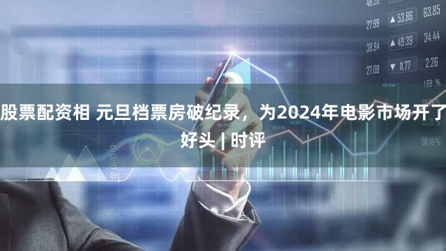 股票配资相 元旦档票房破纪录，为2024年电影市场开了好头 | 时评