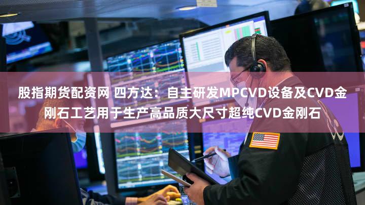 股指期货配资网 四方达：自主研发MPCVD设备及CVD金刚石工艺用于生产高品质大尺寸超纯CVD金刚石