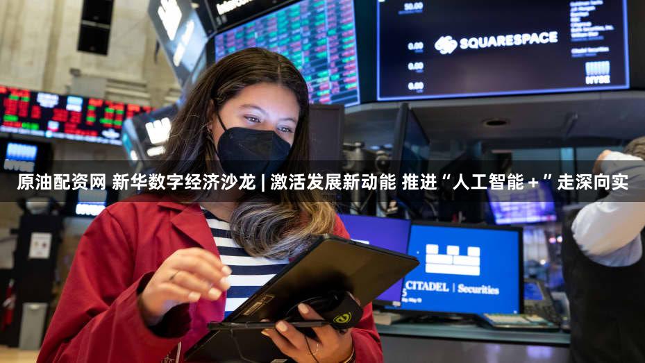 原油配资网 新华数字经济沙龙 | 激活发展新动能 推进“人工智能＋”走深向实