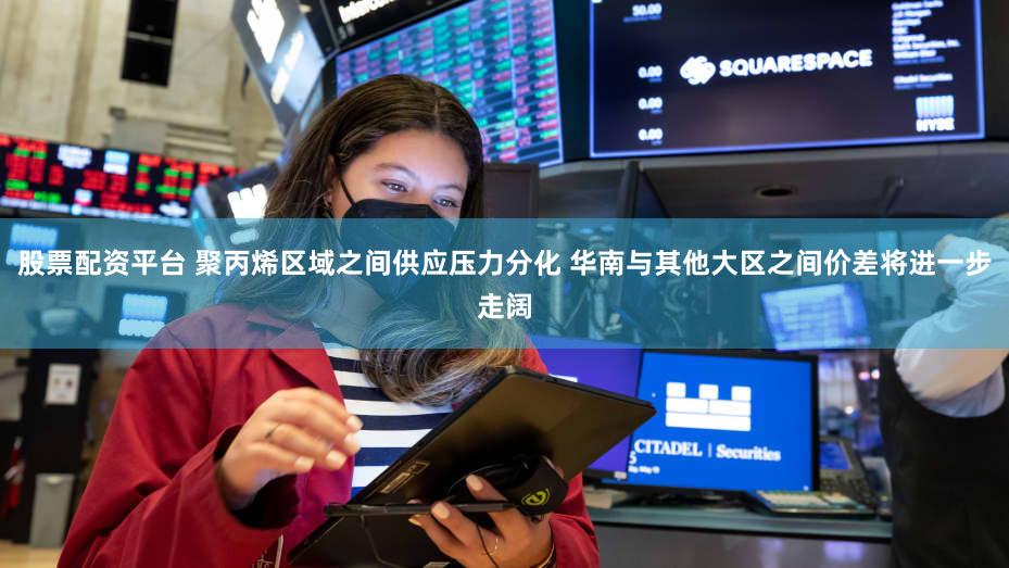 股票配资平台 聚丙烯区域之间供应压力分化 华南与其他大区之间价差将进一步走阔