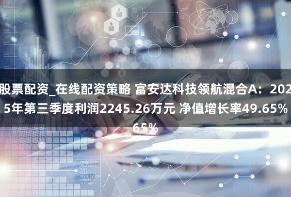 股票配资_在线配资策略 富安达科技领航混合A：2025年第三季度利润2245.26万元 净值增长率49.65%