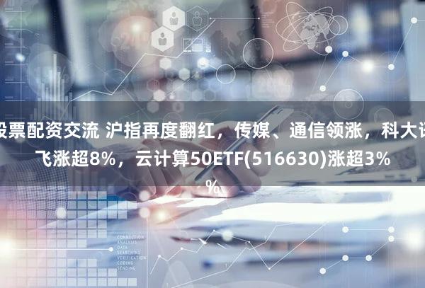 股票配资交流 沪指再度翻红，传媒、通信领涨，科大讯飞涨超8%，云计算50ETF(516630)涨超3%