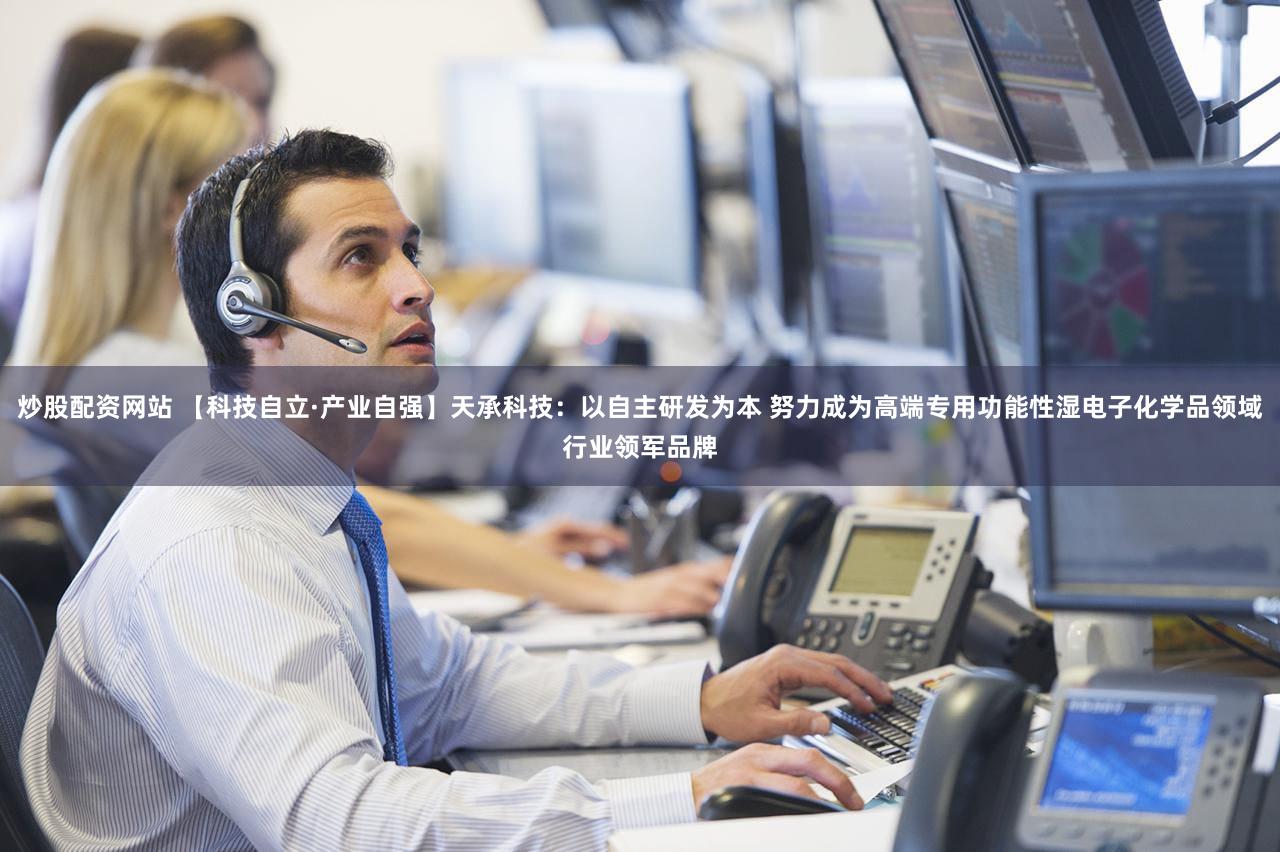 炒股配资网站 【科技自立·产业自强】天承科技：以自主研发为本 努力成为高端专用功能性湿电子化学品领域行业领军品牌