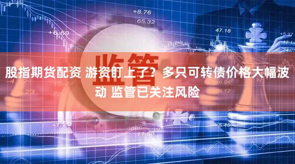 股指期货配资 游资盯上了？多只可转债价格大幅波动 监管已关注风险