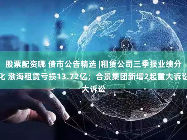 股票配资哪 债市公告精选 |租赁公司三季报业绩分化 渤海租赁亏损13.72亿；合景集团新增2起重大诉讼