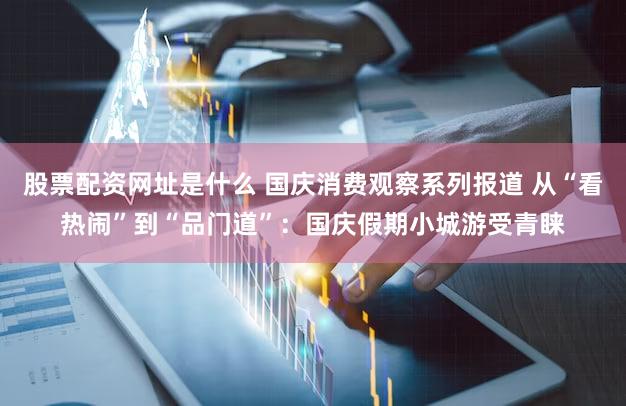 股票配资网址是什么 国庆消费观察系列报道 从“看热闹”到“品门道”：国庆假期小城游受青睐