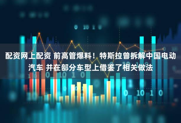 配资网上配资 前高管爆料！特斯拉曾拆解中国电动汽车 并在部分车型上借鉴了相关做法