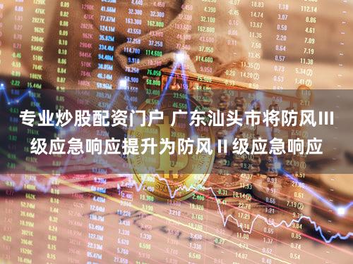 专业炒股配资门户 广东汕头市将防风Ⅲ级应急响应提升为防风Ⅱ级应急响应