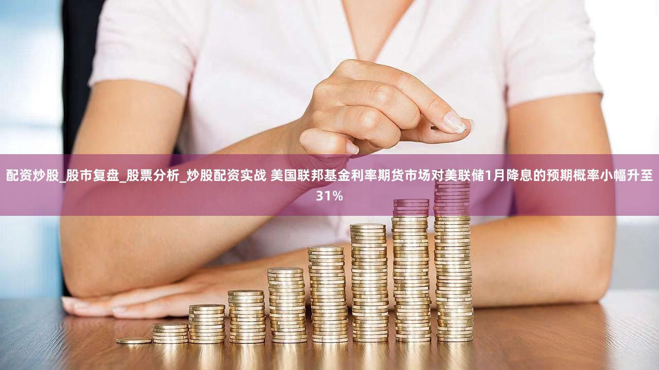 配资炒股_股市复盘_股票分析_炒股配资实战 美国联邦基金利率期货市场对美联储1月降息的预期概率小幅升至31%