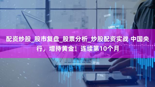 配资炒股_股市复盘_股票分析_炒股配资实战 中国央行，增持黄金！连续第10个月