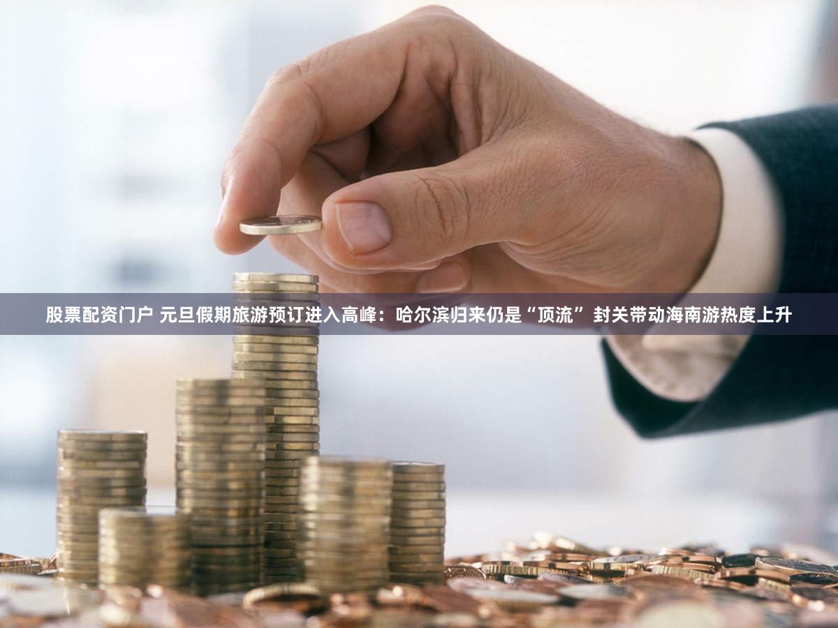 股票配资门户 元旦假期旅游预订进入高峰：哈尔滨归来仍是“顶流” 封关带动海南游热度上升