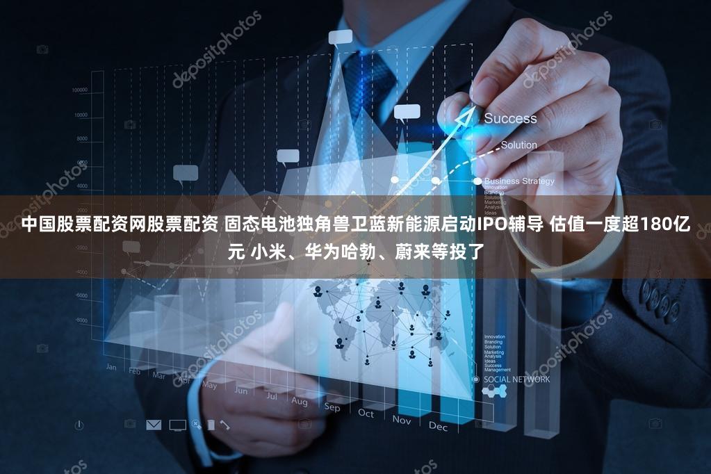 中国股票配资网股票配资 固态电池独角兽卫蓝新能源启动IPO辅导 估值一度超180亿元 小米、华为哈勃、蔚来等投了