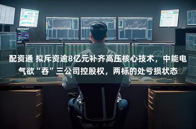 配资通 拟斥资逾8亿元补齐高压核心技术，中能电气欲“吞”三公司控股权，两标的处亏损状态