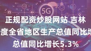 正规配资炒股网站 吉林：前三季度全省地区生产总值同比增长5.3%