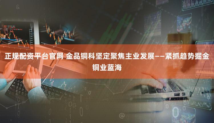 正规配资平台官网 金品铜科坚定聚焦主业发展——紧抓趋势掘金铜业蓝海