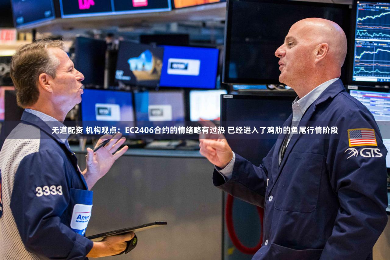 无道配资 机构观点：EC2406合约的情绪略有过热 已经进入了鸡肋的鱼尾行情阶段