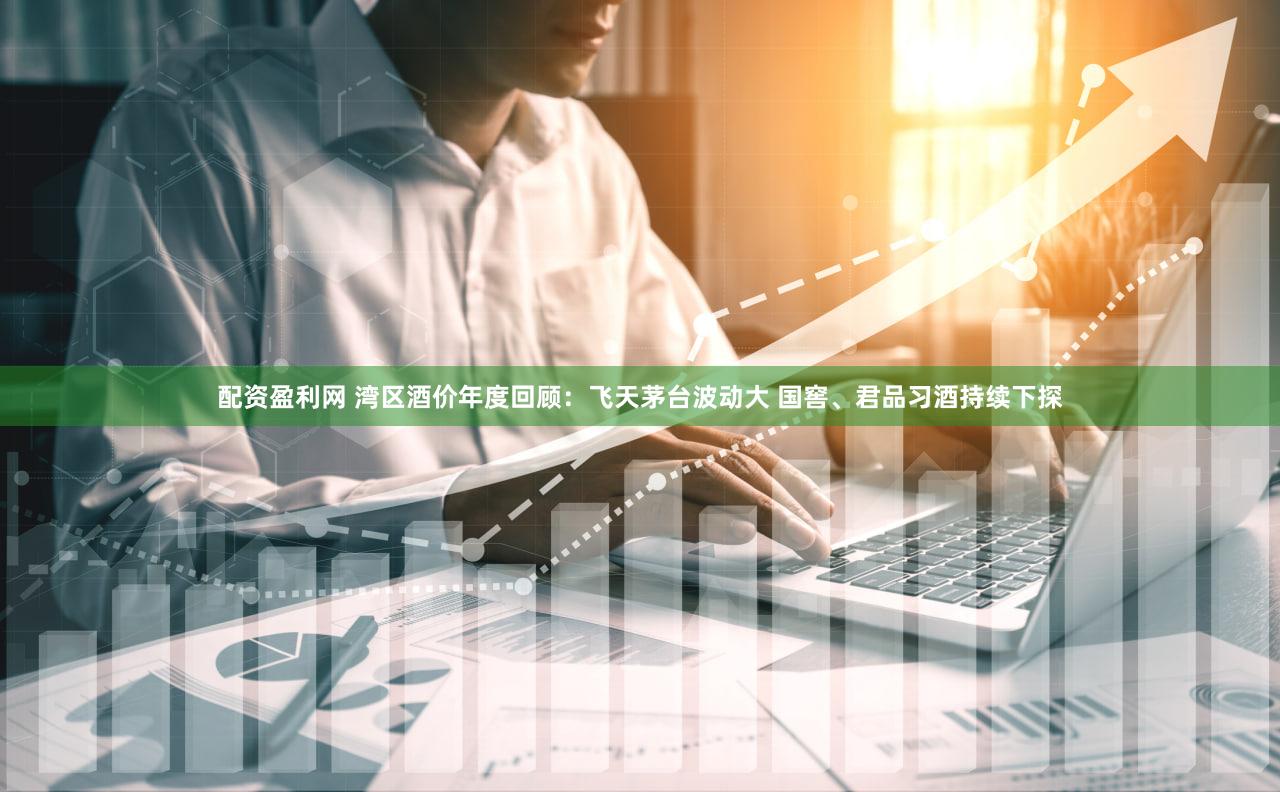 配资盈利网 湾区酒价年度回顾：飞天茅台波动大 国窖、君品习酒持续下探