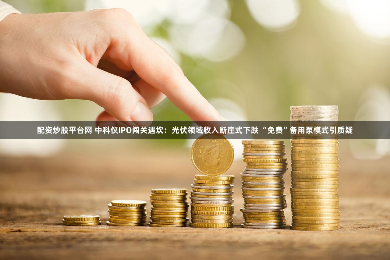 配资炒股平台网 中科仪IPO闯关遇坎：光伏领域收入断崖式下跌 “免费”备用泵模式引质疑