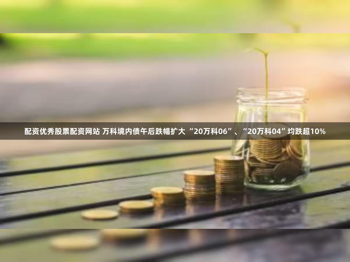 配资优秀股票配资网站 万科境内债午后跌幅扩大 “20万科06”、“20万科04”均跌超10%