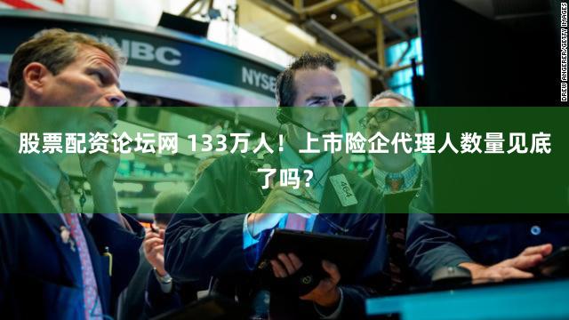 股票配资论坛网 133万人！上市险企代理人数量见底了吗？