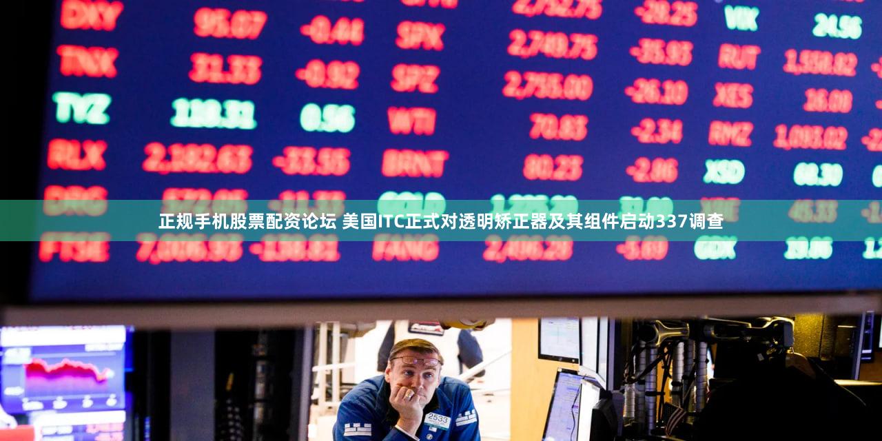 正规手机股票配资论坛 美国ITC正式对透明矫正器及其组件启动337调查