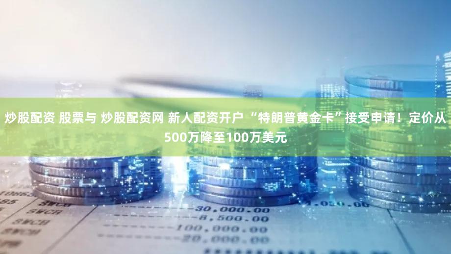 炒股配资 股票与 炒股配资网 新人配资开户 “特朗普黄金卡”接受申请!定价从500万降至100万美元