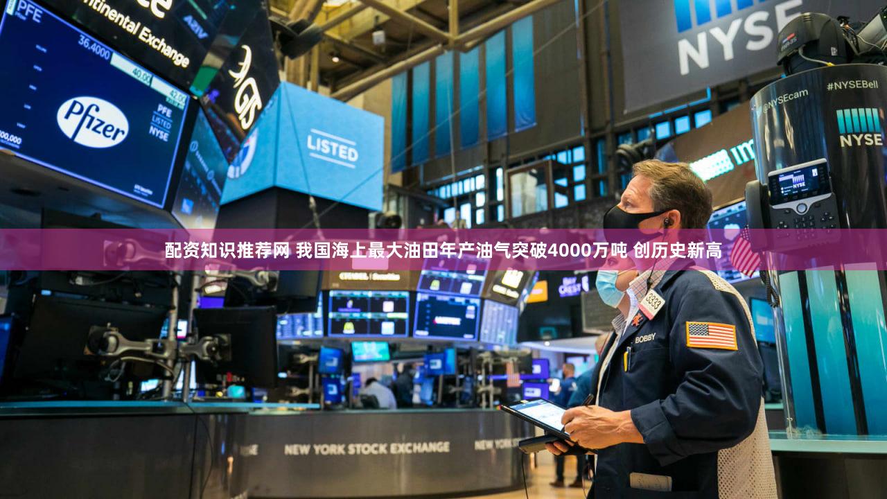 配资知识推荐网 我国海上最大油田年产油气突破4000万吨 创历史新高