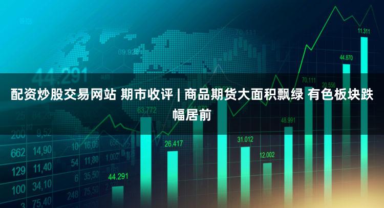 配资炒股交易网站 期市收评 | 商品期货大面积飘绿 有色板块跌幅居前