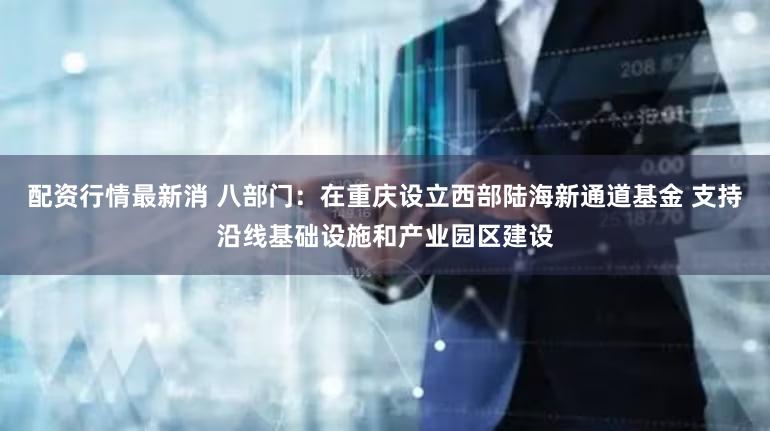 配资行情最新消 八部门：在重庆设立西部陆海新通道基金 支持沿线基础设施和产业园区建设