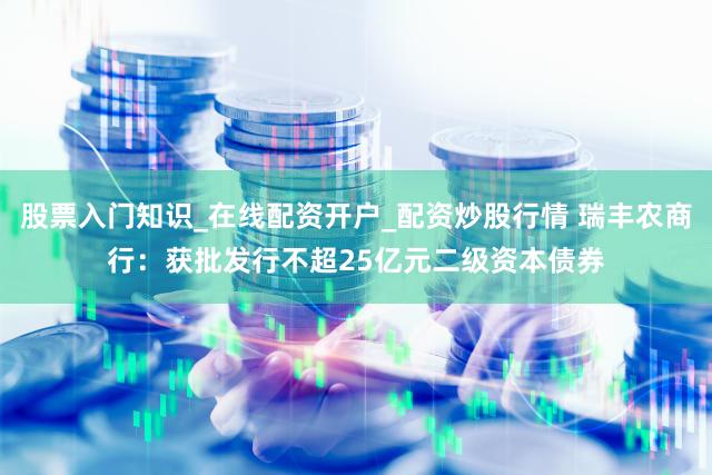 股票入门知识_在线配资开户_配资炒股行情 瑞丰农商行：获批发行不超25亿元二级资本债券