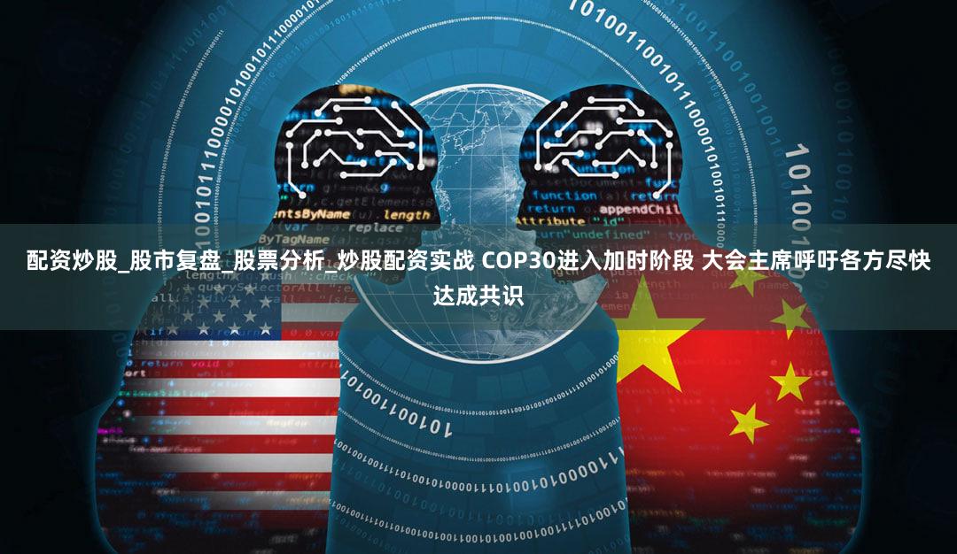 配资炒股_股市复盘_股票分析_炒股配资实战 COP30进入加时阶段 大会主席呼吁各方尽快达成共识