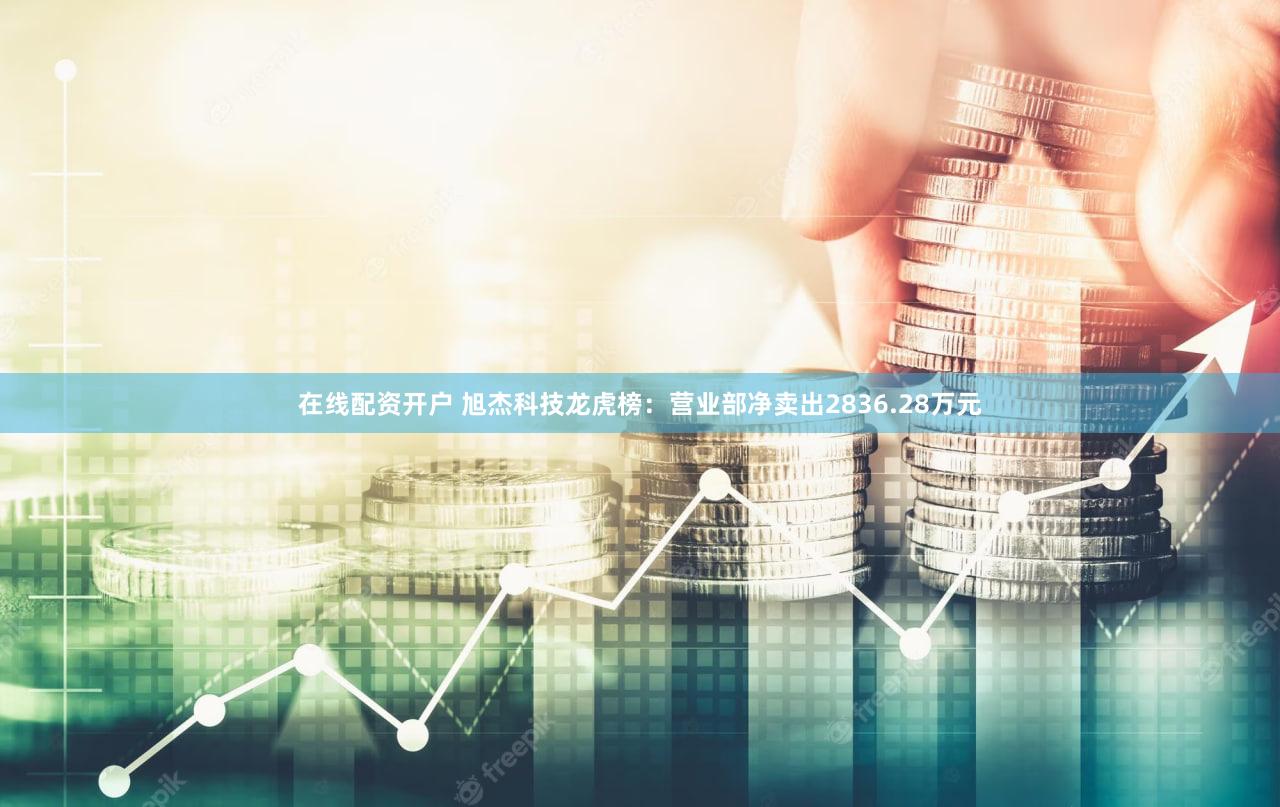 在线配资开户 旭杰科技龙虎榜：营业部净卖出2836.28万元