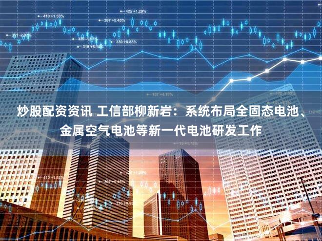 炒股配资资讯 工信部柳新岩:系统布局全固态电池、金属空气电池等新一代电池研发工作