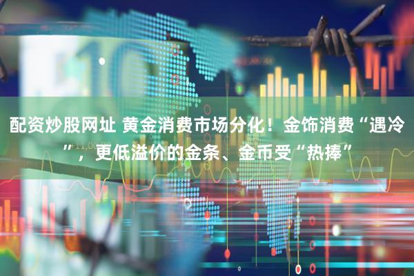 配资炒股网址 黄金消费市场分化！金饰消费“遇冷”，更低溢价的金条、金币受“热捧”