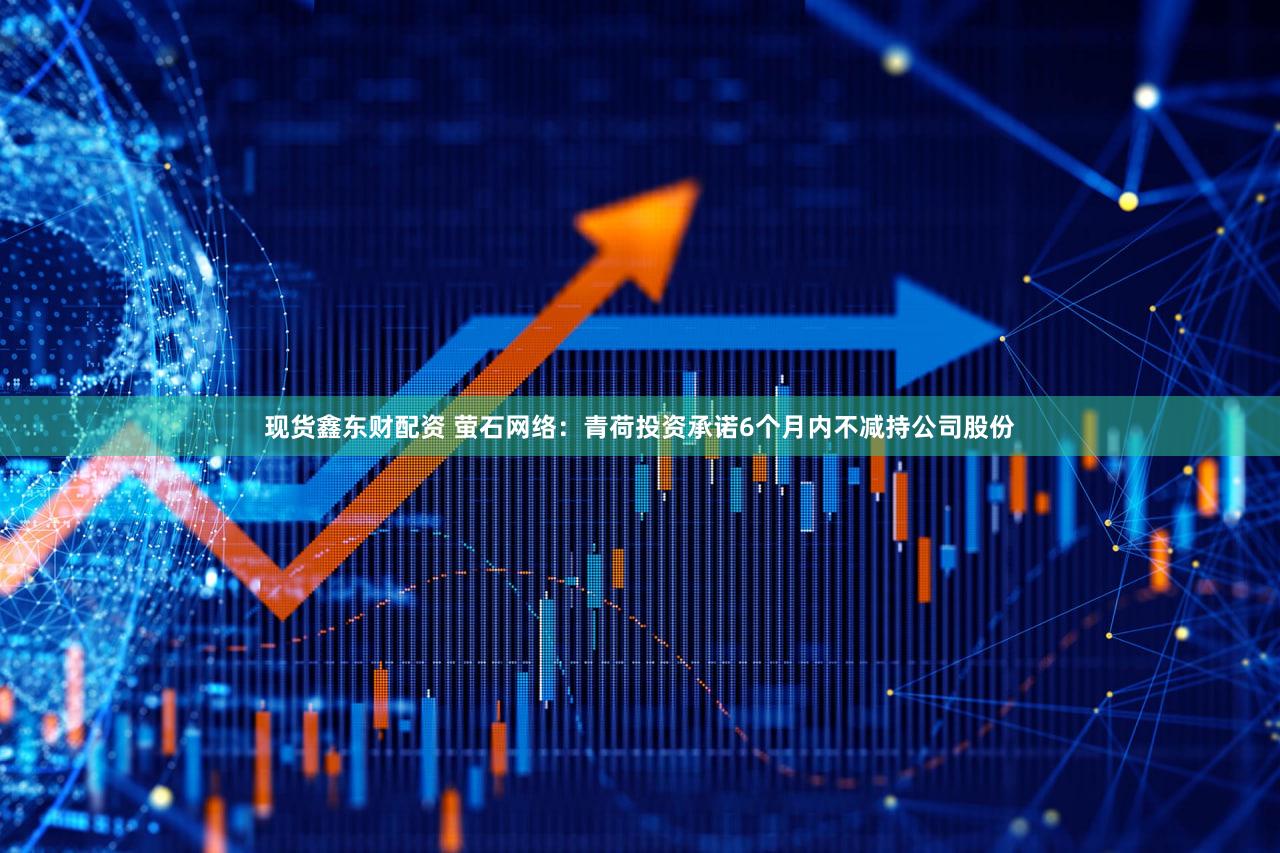 现货鑫东财配资 萤石网络：青荷投资承诺6个月内不减持公司股份