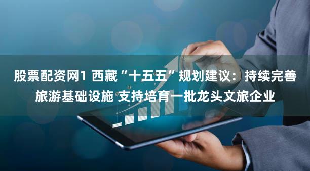 股票配资网1 西藏“十五五”规划建议：持续完善旅游基础设施 支持培育一批龙头文旅企业